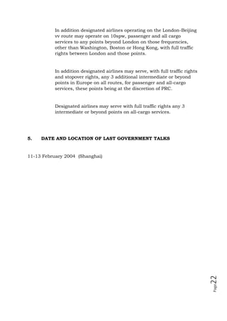Page22
In addition designated airlines operating on the London-Beijing
vv route may operate on 10spw, passenger and all cargo
services to any points beyond London on those frequencies,
other than Washington, Boston or Hong Kong, with full traffic
rights between London and those points.
In addition designated airlines may serve, with full traffic rights
and stopover rights, any 3 additional intermediate or beyond
points in Europe on all routes, for passenger and all-cargo
services, these points being at the discretion of PRC.
Designated airlines may serve with full traffic rights any 3
intermediate or beyond points on all-cargo services.
5. DATE AND LOCATION OF LAST GOVERNMENT TALKS
11-13 February 2004 (Shanghai)
 