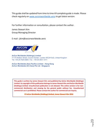 Page23
This guide shall be updated from time to time till complete guide is made. Please
check regularly on www.avconworldwide.aero to get latest version.
For further information or consultation, please contact the author.
James Stewart Kim
Group Managing Director
E-mail : jkim@avconworldwide.aero
AvCon Worldwide (Holdings) Limited
71-75 Shelton Street, Covent Garden, London WC2H 9JQ, United Kingdom
Tel: +44-20-7624-5605 Fax : +44-20-3031-1211
AvCon Worldwide (Asia Pacific) Limited – Hong Kong
AvCon Worldwide (S E Asia) Pte Ltd - Singapore
This guide is written by James Stewart Kim and published by AvCon Worldwide (Holdings)
Limited. Its copyright of this publication belongs to James Stewart Kim and AvCon Worldwide
(Holdings) Limited. Unauthorised publication is not allowed. This online version is for non-
commercial distribution and viewing by the general public without fee. Unauthorised
commercial use is prohibited. Please contact the author for commercial use inquiry.
 