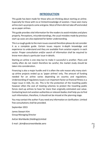 Page2
INTRODUCTION
This guide has been made for those who are thinking about starting an airline.
Especially for those with no or limited knowledge of aviation. I have seen many
airline start-up projects came and gone. Most of them did not take off and ended
up as paper airlines.
This guide provides vital information for the readers to avoid mistakes and plans
properly. Perceptions, misunderstandings, the usual mistakes made by previous
start-up cases are also explained for better understanding.
This is a rough guide to the main issues covered therefore please do not consider
it as a complete guide. Certain issues require in-depth knowledge and
experience to understand and they are available from aviation experts in each
sector. Proper consultation and/or search of information shall be required to
know more about a particular issue in details.
Starting an airline is one step but to make it successful is another. Plans and
reality often do not match therefore be careful, the market study should be
taken into consideration.
Financing is also a major hurdle and it is often the sole reason why many start-
up airline projects ended up as ‘paper airlines’ only. The amount of funding
needed for an airline varies depending on country and regulations.
Understanding of regulatory issues is an important factor as financial fitness is a
major issue in USA, EU, etc. This is for the protection of the travelling public
however often the cost of meeting schemes to protect the travelling public
forces start-up airlines to have far more than originally estimated cost value.
Contacting local civil aviation authorities or relevant bodies shall help you to find
such information, therefore, it should not be missed at the planning stage.
You may contact the author if you need any information or clarification. Limited
free consultations shall be provided.
September 2015
James Stewart Kim
Group Managing Director
AvCon Worldwide (Holdings)Limited
E-mail : jkim@avconworldwide.aero
 