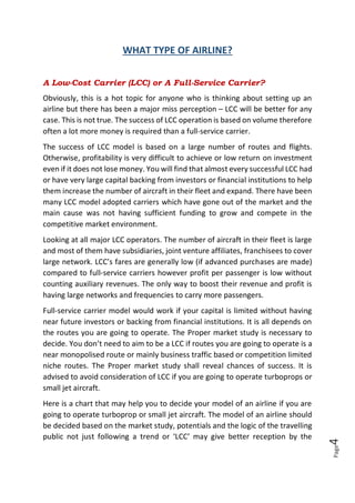 Page4
WHAT TYPE OF AIRLINE?
A Low-Cost Carrier (LCC) or A Full-Service Carrier?
Obviously, this is a hot topic for anyone who is thinking about setting up an
airline but there has been a major miss perception – LCC will be better for any
case. This is not true. The success of LCC operation is based on volume therefore
often a lot more money is required than a full-service carrier.
The success of LCC model is based on a large number of routes and flights.
Otherwise, profitability is very difficult to achieve or low return on investment
even if it does not lose money. You will find that almost every successful LCC had
or have very large capital backing from investors or financial institutions to help
them increase the number of aircraft in their fleet and expand. There have been
many LCC model adopted carriers which have gone out of the market and the
main cause was not having sufficient funding to grow and compete in the
competitive market environment.
Looking at all major LCC operators. The number of aircraft in their fleet is large
and most of them have subsidiaries, joint venture affiliates, franchisees to cover
large network. LCC’s fares are generally low (if advanced purchases are made)
compared to full-service carriers however profit per passenger is low without
counting auxiliary revenues. The only way to boost their revenue and profit is
having large networks and frequencies to carry more passengers.
Full-service carrier model would work if your capital is limited without having
near future investors or backing from financial institutions. It is all depends on
the routes you are going to operate. The Proper market study is necessary to
decide. You don’t need to aim to be a LCC if routes you are going to operate is a
near monopolised route or mainly business traffic based or competition limited
niche routes. The Proper market study shall reveal chances of success. It is
advised to avoid consideration of LCC if you are going to operate turboprops or
small jet aircraft.
Here is a chart that may help you to decide your model of an airline if you are
going to operate turboprop or small jet aircraft. The model of an airline should
be decided based on the market study, potentials and the logic of the travelling
public not just following a trend or ‘LCC’ may give better reception by the
 