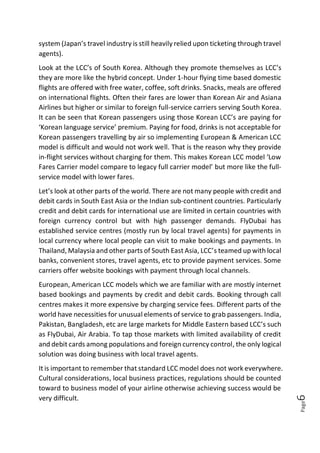 Page6
system (Japan’s travel industry is still heavily relied upon ticketing through travel
agents).
Look at the LCC’s of South Korea. Although they promote themselves as LCC’s
they are more like the hybrid concept. Under 1-hour flying time based domestic
flights are offered with free water, coffee, soft drinks. Snacks, meals are offered
on international flights. Often their fares are lower than Korean Air and Asiana
Airlines but higher or similar to foreign full-service carriers serving South Korea.
It can be seen that Korean passengers using those Korean LCC’s are paying for
‘Korean language service’ premium. Paying for food, drinks is not acceptable for
Korean passengers travelling by air so implementing European & American LCC
model is difficult and would not work well. That is the reason why they provide
in-flight services without charging for them. This makes Korean LCC model ‘Low
Fares Carrier model compare to legacy full carrier model’ but more like the full-
service model with lower fares.
Let’s look at other parts of the world. There are not many people with credit and
debit cards in South East Asia or the Indian sub-continent countries. Particularly
credit and debit cards for international use are limited in certain countries with
foreign currency control but with high passenger demands. FlyDubai has
established service centres (mostly run by local travel agents) for payments in
local currency where local people can visit to make bookings and payments. In
Thailand, Malaysia and other parts of South East Asia, LCC’s teamed up with local
banks, convenient stores, travel agents, etc to provide payment services. Some
carriers offer website bookings with payment through local channels.
European, American LCC models which we are familiar with are mostly internet
based bookings and payments by credit and debit cards. Booking through call
centres makes it more expensive by charging service fees. Different parts of the
world have necessities for unusual elements of service to grab passengers. India,
Pakistan, Bangladesh, etc are large markets for Middle Eastern based LCC’s such
as FlyDubai, Air Arabia. To tap those markets with limited availability of credit
and debit cards among populations and foreign currency control, the only logical
solution was doing business with local travel agents.
It is important to remember that standard LCC model does not work everywhere.
Cultural considerations, local business practices, regulations should be counted
toward to business model of your airline otherwise achieving success would be
very difficult.
 