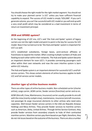 Page7
You should choose the right model for the right market segment. You should not
try to make your planned carrier ‘a LCC’ unless you have sufficient financial
capability to expand. The success of LCC model is simply ‘VOLUME’. If you can’t
generate volume, you can’t be successful with LCC model or you will end up with
a very small profit which may be considered as a bad investment in terms of
return on investment principal.
HUB and SPOKE system?
At the beginning of LCC era, LCC’s said ‘the Hub and Spoke’ system of legacy
carriers are not the right model and point to point is the key for success for LCC
model. Now it has turned out to be ‘the Hub and Spoke’ system is important for
LCC’s as well.
LCC’s established subsidiaries, foreign bases, joint-venture affiliates or
franchisees to expand the market. Often creating multiple numbers of Hubs and
feeding to each other within their networks. The Hub and Spoke system became
an important element for even LCC’s. It provides connecting passengers each
other within their own networks and now the even interline system is born
within LCC industry.
The Hub and Spoke system is an important element for successful LCC’s and full-
service carriers. This shows certain elements of airline business applies to both
LCC and full-service carrier models.
Another type of airline business models
There are other types of airline business models. Non-scheduled carrier (charter
airline), cargo carrier, ACMI carrier, feeder service (franchise) carrier and so on.
ACMI (Aircraft, Crew, Maintenance, Insurance) carrier usually provide its aircraft
with the crew (mainly cockpit crew), maintenance, insurance (aircraft insurance,
not passenger & cargo insurance) elements to other airlines who need extra
capacities. Well known feeder service carriers in the USA are Republic Airways
Holdings and Mesa Airlines. They provide feeder services to mainline carriers
such as American, Delta, United Airlines. Through Airline Service Contract, they
provide feeder services from secondary airports to hubs of their contracted
mainline carriers. Mainline carriers pay them based on per flight, therefore, they
do not risk losses based on the outcome of the business. There are also a number
 