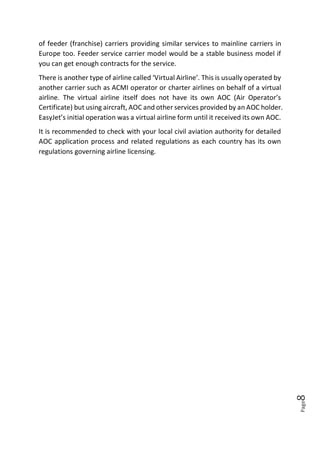 Page8
of feeder (franchise) carriers providing similar services to mainline carriers in
Europe too. Feeder service carrier model would be a stable business model if
you can get enough contracts for the service.
There is another type of airline called ‘Virtual Airline’. This is usually operated by
another carrier such as ACMI operator or charter airlines on behalf of a virtual
airline. The virtual airline itself does not have its own AOC (Air Operator’s
Certificate) but using aircraft, AOC and other services provided by an AOC holder.
EasyJet’s initial operation was a virtual airline form until it received its own AOC.
It is recommended to check with your local civil aviation authority for detailed
AOC application process and related regulations as each country has its own
regulations governing airline licensing.
 