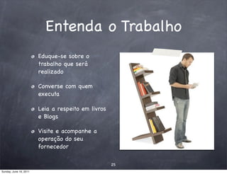 Entenda o Trabalho
                        Eduque-se sobre o
                        trabalho que será
                        realizado

                        Converse com quem
                        executa

                        Leia a respeito em livros
                        e Blogs

                        Visite e acompanhe a
                        operação do seu
                        fornecedor

                                                    25
Sunday, June 19, 2011
 