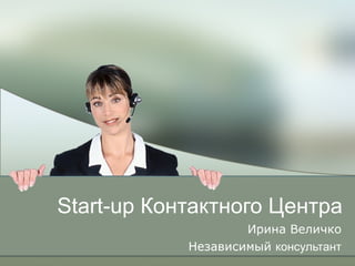 Start-up  Контактного Центра Ирина Величко Независимый  консультант 