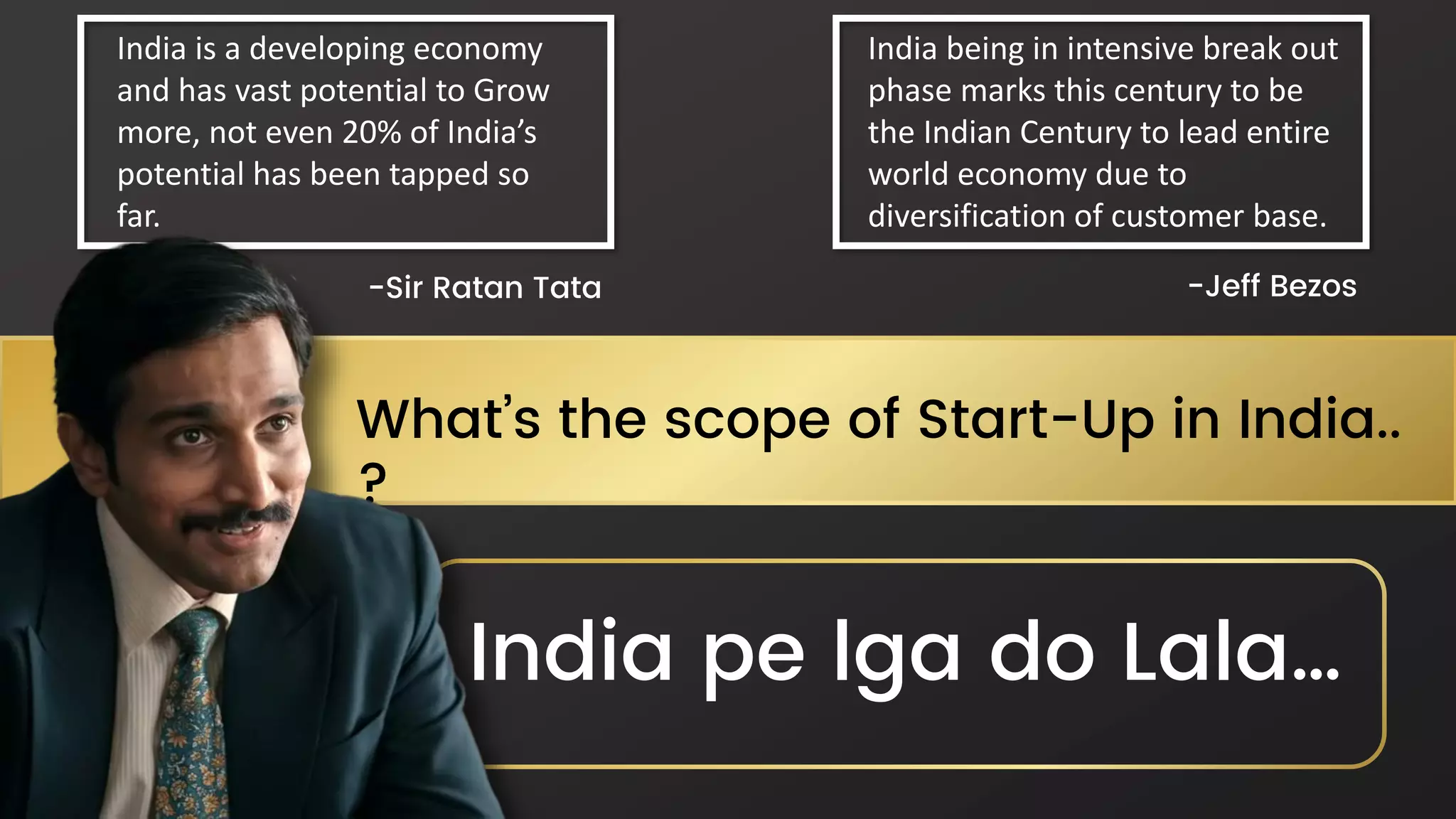 What’s the scope of Start-Up in India..
?
India is a developing economy
and has vast potential to Grow
more, not even 20% of India’s
potential has been tapped so
far.
India being in intensive break out
phase marks this century to be
the Indian Century to lead entire
world economy due to
diversification of customer base.
-Sir Ratan Tata -Jeff Bezos
India pe lga do Lala…
 
