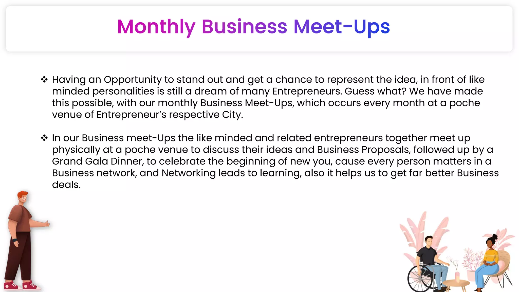  Having an Opportunity to stand out and get a chance to represent the idea, in front of like
minded personalities is still a dream of many Entrepreneurs. Guess what? We have made
this possible, with our monthly Business Meet-Ups, which occurs every month at a poche
venue of Entrepreneur’s respective City.
 In our Business meet-Ups the like minded and related entrepreneurs together meet up
physically at a poche venue to discuss their ideas and Business Proposals, followed up by a
Grand Gala Dinner, to celebrate the beginning of new you, cause every person matters in a
Business network, and Networking leads to learning, also it helps us to get far better Business
deals.
 