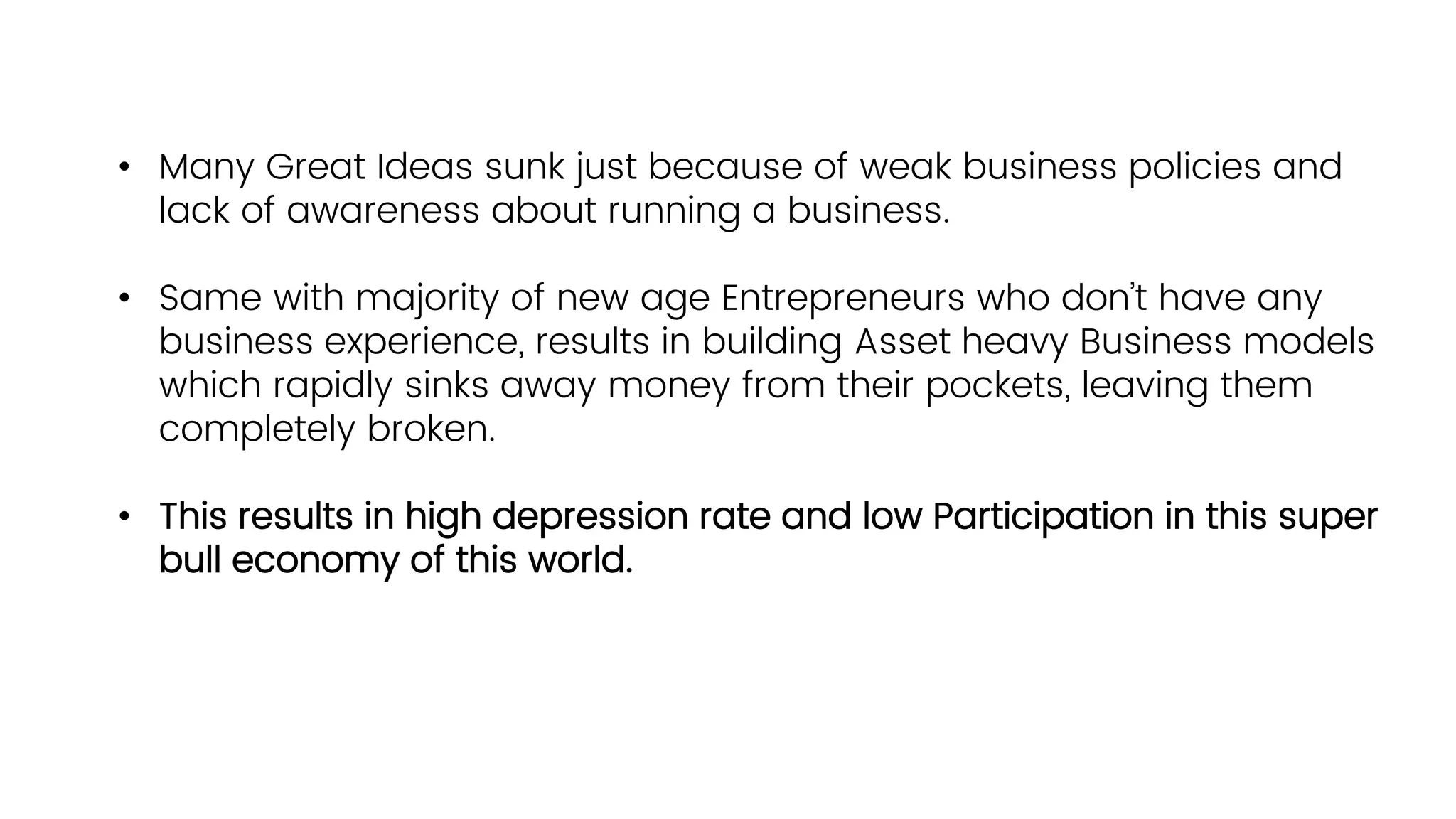 • Many Great Ideas sunk just because of weak business policies and
lack of awareness about running a business.
• Same with majority of new age Entrepreneurs who don’t have any
business experience, results in building Asset heavy Business models
which rapidly sinks away money from their pockets, leaving them
completely broken.
• This results in high depression rate and low Participation in this super
bull economy of this world.
 