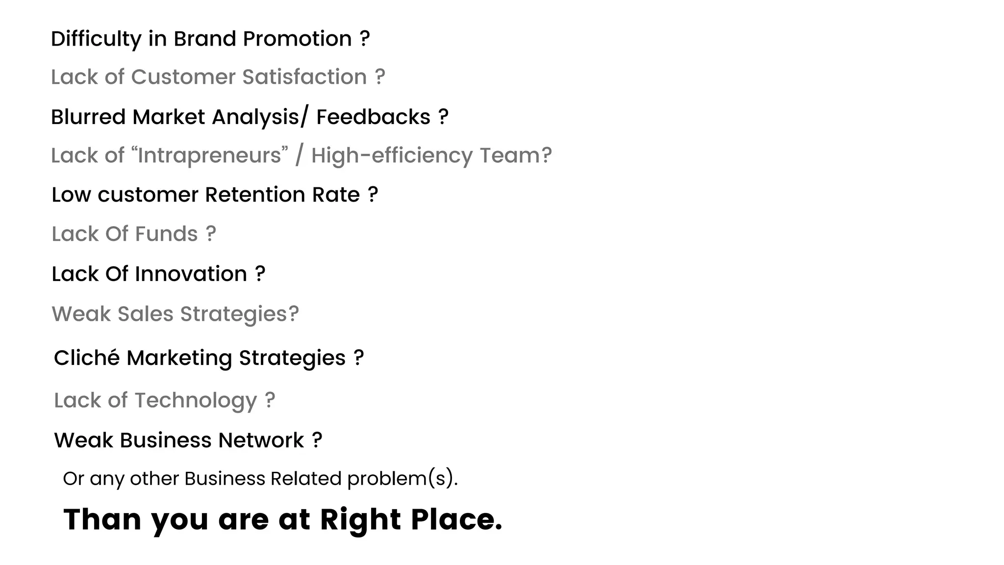 Difficulty in Brand Promotion ?
Lack of Customer Satisfaction ?
Blurred Market Analysis/ Feedbacks ?
Lack of “Intrapreneurs” / High-efficiency Team?
Low customer Retention Rate ?
Lack Of Funds ?
Lack Of Innovation ?
Weak Sales Strategies?
Cliché Marketing Strategies ?
Lack of Technology ?
Weak Business Network ?
Or any other Business Related problem(s).
Than you are at Right Place.
 