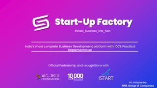 Start-Up Factory
#chalo_business_krte_hain
An initiative by-
RNS Group of Companies
India’s most complete Business Development platform with 100% Practical
implementation
Official Partnership and recognitions with
 