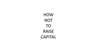 1
HOW
NOT
TO
RAISE
CAPITAL
 
