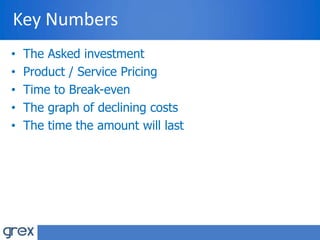 Key Numbers
• The Asked investment
• Product / Service Pricing
• Time to Break-even
• The graph of declining costs
• The time the amount will last
 