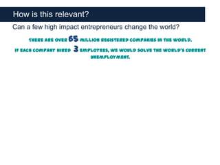 How is this relevant?
Can a few high impact entrepreneurs change the world?
     There are over 65 million registered companies in the world.
If each company hired 3 employees, we would solve the world’s current
                           unemployment.
 