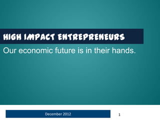 HIGH IMPACT ENTREPRENEURS
Our economic future is in their hands.




            December 2012       1
 