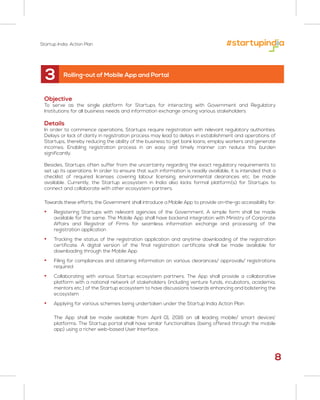 Objective
To serve as the single platform for Startups for interacting with Government and Regulatory
Institutions for all business needs and information exchange among various stakeholders
Details
In order to commence operations, Startups require registration with relevant regulatory authorities.
Delays or lack of clarity in registration process may lead to delays in establishment and operations of
Startups, thereby reducing the ability of the business to get bank loans, employ workers and generate
incomes. Enabling registration process in an easy and timely manner can reduce this burden
significantly.
Besides, Startups often suffer from the uncertainty regarding the exact regulatory requirements to
set up its operations. In order to ensure that such information is readily available, it is intended that a
checklist of required licenses covering labour licensing, environmental clearances etc. be made
available. Currently, the Startup ecosystem in India also lacks formal platform(s) for Startups to
connect and collaborate with other ecosystem partners.
Towards these efforts, the Government shall introduce a Mobile App to provide on-the-go accessibility for:
• Registering Startups with relevant agencies of the Government. A simple form shall be made
available for the same. The Mobile App shall have backend integration with Ministry of Corporate
Affairs and Registrar of Firms for seamless information exchange and processing of the
registration application
• Tracking the status of the registration application and anytime downloading of the registration
certificate. A digital version of the final registration certificate shall be made available for
downloading through the Mobile App
• Filing for compliances and obtaining information on various clearances/ approvals/ registrations
required
• Collaborating with various Startup ecosystem partners. The App shall provide a collaborative
platform with a national network of stakeholders (including venture funds, incubators, academia,
mentors etc.) of the Startup ecosystem to have discussions towards enhancing and bolstering the
ecosystem
• Applying for various schemes being undertaken under the Startup India Action Plan
The App shall be made available from April 01, 2016 on all leading mobile/ smart devices’
platforms. The Startup portal shall have similar functionalities (being offered through the mobile
app) using a richer web-based User Interface.
3 Rolling-out of Mobile App and Portal
8
Startup India: Action Plan
 