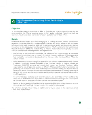 Department of Industrial Policy and Promotion
Objective
To promote awareness and adoption of IPRs by Startups and facilitate them in protecting and
commercializing the IPRs by providing access to high quality Intellectual Property services and
resources, including fast-track examination of patent applications and rebate in fees.
Details
Intellectual Property Rights (IPR) are emerging as a strategic business tool for any business
organization to enhance industrial competitiveness. Startups with limited resources and manpower,
can sustain in this highly competitive world only through continuous growth and development oriented
innovations; for this, it is equally crucial that they protect their IPRs. The scheme for Startup Intellectual
Property Protection (SIPP) shall facilitate filing of Patents, Trademarks and Designs by innovative
Startups. Various measures being taken in this regard include:
• Fast-tracking of Startup patent applications: The valuation of any innovation goes up immensely,
once it gets the protective cover of a patent. To this end, the patent application of Startups shall be
fast-tracked for examination and disposal, so that they can realize the value of their IPRs at the
earliest possible.
• Panel of facilitators to assist in filing of IP applications: For effective implementation of the scheme,
a panel of “facilitators” shall be empanelled by the Controller General of Patents, Designs and
Trademarks (CGPDTM), who shall also regulate their conduct and functions. Facilitators will be
responsible for providing general advisory on different IPRs as also information on protecting and
promoting IPRs in other countries. They shall also provide assistance in filing and disposal of the IP
applications related to patents, trademarks and designs under relevant Acts, including appearing on
behalf of Startups at hearings and contesting opposition, if any, by other parties, till final disposal of
the IPR application.
• Government to bear facilitation cost: Under this scheme, the Central Government shall bear the
entire fees of the facilitators for any number of patents, trademarks or designs that a Startup may
file, and the Startups shall bear the cost of only the statutory fees payable.
• Rebate on filing of application: Startups shall be provided an 80% rebate in filing of patents vis-a-vis
other companies. This will help them pare costs in the crucial formative years.
The scheme is being launched initially on a pilot basis for 1 year; based on the experience gained,
further steps shall be taken.
4 Legal Support and Fast-tracking Patent Examination at
Lower Costs
9
 