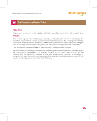 Department of Industrial Policy and Promotion
9
Objective
To promote investments into Startups by mobilizing the capital gains arising from sale of capital assets
Details
Due to their high risk nature, Startups are not able to attract investment in their initial stage. It is
therefore important that suitable incentives are provided to investors for investing in the Startup
ecosystem. With this objective, exemption shall be given to persons who have capital gains during the
year, if they have invested such capital gains in the Fund of Funds recognized by the Government.
This will augment the funds available to various VCs/AIFs for investment in Startups.
In addition, existing capital gain tax exemption for investment in newly formed manufacturing MSMEs
by individuals shall be extended to all Startups. Currently, such an entity needs to purchase “new
assests” with the capital gain received to avail such an exemption. Investment in ‘computer or
computer software’ (as used in core business activity) shall also be considered as purchase of ‘new
assets’ in order to promote technology driven Startups.
Tax Exemption on Capital Gains
15
 