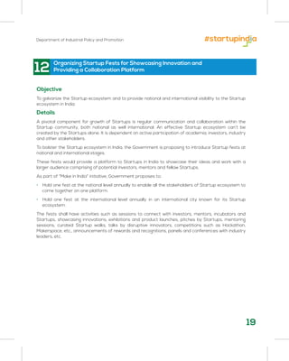 Department of Industrial Policy and Promotion
19
12 Organizing Startup Fests for Showcasing Innovation and
Providing a Collaboration Platform
Objective
To galvanize the Startup ecosystem and to provide national and international visibility to the Startup
ecosystem in India
Details
A pivotal component for growth of Startups is regular communication and collaboration within the
Startup community, both national as well international. An effective Startup ecosystem can’t be
created by the Startups alone. It is dependent on active participation of academia, investors, industry
and other stakeholders.
To bolster the Startup ecosystem in India, the Government is proposing to introduce Startup fests at
national and international stages.
These fests would provide a platform to Startups in India to showcase their ideas and work with a
larger audience comprising of potential investors, mentors and fellow Startups.
As part of “Make in India” initiative, Government proposes to:
• Hold one fest at the national level annually to enable all the stakeholders of Startup ecosystem to
come together on one platform.
• Hold one fest at the international level annually in an international city known for its Startup
ecosystem.
The fests shall have activities such as sessions to connect with investors, mentors, incubators and
Startups, showcasing innovations, exhibitions and product launches, pitches by Startups, mentoring
sessions, curated Startup walks, talks by disruptive innovators, competitions such as Hackathon,
Makerspace, etc., announcements of rewards and recognitions, panels and conferences with industry
leaders, etc.
 