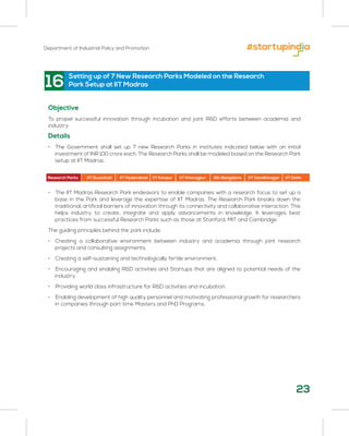 Department of Industrial Policy and Promotion
23
16
Objective
To propel successful innovation through incubation and joint R&D efforts between academia and
industry
Details
• The Government shall set up 7 new Research Parks in institutes indicated below with an initial
investment of INR 100 crore each. The Research Parks shall be modeled based on the Research Park
setup at IIT Madras.
• The IIT Madras Research Park endeavors to enable companies with a research focus to set up a
base in the Park and leverage the expertise of IIT Madras. The Research Park breaks down the
traditional, artificial barriers of innovation through its connectivity and collaborative interaction. This
helps industry to create, integrate and apply advancements in knowledge. It leverages best
practices from successful Research Parks such as those at Stanford, MIT and Cambridge.
The guiding principles behind the park include:
• Creating a collaborative environment between industry and academia through joint research
projects and consulting assignments.
• Creating a self-sustaining and technologically fertile environment.
• Encouraging and enabling R&D activities and Startups that are aligned to potential needs of the
industry.
• Providing world class infrastructure for R&D activities and incubation.
• Enabling development of high quality personnel and motivating professional growth for researchers
in companies through part time Masters and PhD Programs.
Setting up of 7 New Research Parks Modeled on the Research
Park Setup at IIT Madras
Research Parks IIT Guwahati IIT Hyderabad IIT Kanpur IIT Kharagpur IISc Bangalore IIT Gandhinagar IIT Delhi
 