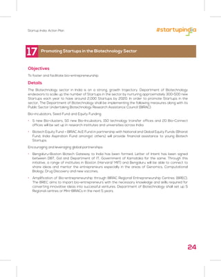 24
17
Objectives
To foster and facilitate bio-entrepreneurship
Details
The Biotechnology sector in India is on a strong, growth trajectory. Department of Biotechnology
endeavors to scale up the number of Startups in the sector by nurturing approximately 300-500 new
Startups each year to have around 2,000 Startups by 2020. In order to promote Startups in the
sector, The Department of Biotechnology shall be implementing the following measures along with its
Public Sector Undertaking Biotechnology Research Assistance Council (BIRAC):
Bio-incubators, Seed Fund and Equity Funding:
• 5 new Bio-clusters, 50 new Bio-Incubators, 150 technology transfer offices and 20 Bio-Connect
offices will be set up in research institutes and universities across India.
• Biotech Equity Fund – BIRAC AcE Fund in partnership with National and Global Equity Funds (Bharat
Fund, India Aspiration Fund amongst others) will provide financial assistance to young Biotech
Startups.
Encouraging and leveraging global partnerships:
• Bengaluru-Boston Biotech Gateway to India has been formed. Letter of Intent has been signed
between DBT, GoI and Department of IT, Government of Karnataka for the same. Through this
initiative, a range of institutes in Boston (Harvard/ MIT) and Bengaluru will be able to connect to
share ideas and mentor the entrepreneurs especially in the areas of Genomics, Computational
Biology, Drug Discovery and new vaccines.
• Amplification of Bio-entrepreneurship through BIRAC Regional Entrepreneurship Centres (BREC).
The BREC aims to impart bio-entrepreneurs with the necessary knowledge and skills required for
converting innovative ideas into successful ventures. Department of Biotechnology shall set up 5
Regional centres or Mini-BIRACs in the next 5 years.
Promoting Startups in the Biotechnology Sector
Startup India: Action Plan
 
