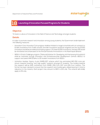 Department of Industrial Policy and Promotion
25
Objective
To foster a culture of innovation in the field of Science and Technology amongst students
Details
In order to promote research and innovation among young students, the Government shall implement
the following measures:
• Innovation Core. Innovation Core program shall be initiated to target school kids with an outreach to
10 lakh innovations from 5 lakh schools. One lakh innovations would be targeted and the top 10,000
innovations would be provided prototyping support. Of these 10,000 innovations, the best 100 would
be shortlisted and showcased at the Annual Festival of Innovations in the Rashtrapati Bhavan.
• NIDHI: A Grand Challenge program (“National Initiative for Developing and Harnessing Innovations)
shall be instituted through Innovation and Entrepreneurship Development Centres (IEDCs) to
support and award INR 10 lakhs to 20 student innovations from IEDCs.
• Uchhattar Avishkar Yojana: A joint MHRD-DST scheme which has earmarked INR 250 crore per
annum towards fostering “very high quality” research amongst IIT students. The funding towards
this research will be 50% contribution from MHRD, 25% from DST and 25% from industry. This
format has been devised to ensure that the research and funding gets utilized bearing in mind its
relevance to the industry. Each project may amount to INR 5 crore only. This scheme will initially
apply to IITs only.
Launching of Innovation Focused Programs for Students
18
 