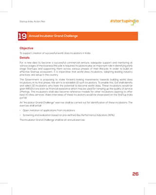 Startup India: Action Plan
26
19
Objective
To support creation of successful world class incubators in India
Details
For a new idea to become a successful commercial venture, adequate support and mentoring at
various stages of the business lifecycle is required. Incubators play an important role in identifying early
stage Startups and supporting them across various phases of their lifecycle. In order to build an
effective Startup ecosystem, it is imperative that world class incubators, adopting leading industry
practices, are setup in the country.
The Government is proposing to make forward looking investments towards building world class
incubators. In its first phase, the aim is to establish 10 such incubators. To enable this, GoI shall identify
and select 10 incubators who have the potential to become world class. These incubators would be
given INR 10 crore each as financial assistance which may be used for ramping up the quality of service
offerings. The incubators shall also become reference models for other incubators aspiring to offer
best-in-class services. Video interviews of these incubators would be showcased on the Startup India
portal.
An “Incubator Grand Challenge” exercise shall be carried out for identification of these incubators. The
exercise shall entail:
• Open invitation of applications from incubators
• Screening and evaluation based on pre-defined Key Performance Indicators (KPIs)
The Incubator Grand Challenge shall be an annual exercise.
Annual Incubator Grand Challenge
 