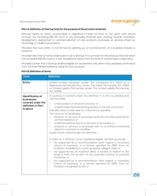 Startup India: Action Plan
28
Part A: Definition of Startup (only for the purpose of Government schemes)
Startup means an entity, incorporated or registered in India not prior to five years, with annual
turnover not exceeding INR 25 crore in any preceding financial year, working towards innovation,
development, deployment or commercialization of new products, processes or services driven by
technology or intellectual property.
Provided that such entity is not formed by splitting up, or reconstruction, of a business already in
existence.
Provided also that an entity shall cease to be a Startup if its turnover for the previous financial years
has exceeded INR 25 crore or it has completed 5 years from the date of incorporation/ registration.
Provided further that a Startup shall be eligible for tax benefits only after it has obtained certification
from the Inter-Ministerial Board, setup for such purpose.
Part B: Definition of terms
Term Definition
Private Limited Company (under The Companies Act, 2013) or a
Registered Partnership Firm (under The Indian Partnership Act, 1932)
or Limited Liability Partnership (under The Limited Liability Partnership
Act, 2008)
A business is covered under the definition if it aims to develop and
commercialize
• a new product or service or process; or
• a significantly improved existing product or service or process,
that will create or add value for customers or workflow.
The mere act of developing
• products or services or processes which do not have potential for
commercialization; or
• undifferentiated products or services or processes; or
• products or services or processes with no or limited incremental
value for customers or workflow
would not be covered under this definition.
In order for a “Startup” to be considered eligible, the Startup should
• be supported by a recommendation (with regard to innovative
nature of business), in a format specified by DIPP, from an
Incubator established in a post-graduate college in India; or
• be supported by an incubator which is funded (in relation to the
project) from GoI as part of any specified scheme to promote
innovation; or
• be supported by a recommendation (with regard to innovative
nature of business), in a format specified by DIPP, from an
Incubator recognized by GoI; or
Entity
Identification of
businesses
covered under the
definition in Part
A above
 