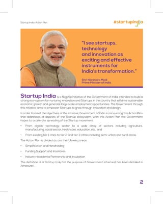 2
Startup India: Action Plan
“I see startups,
technology
and innovation as
exciting and effective
instruments for
India’s transformation.”
Shri Narendra Modi
Prime Minister of India
Startup India is a flagship initiative of the Government of India, intended to build a
strong eco-system for nurturing innovation and Startups in the country that will drive sustainable
economic growth and generate large scale employment opportunities. The Government through
this initiative aims to empower Startups to grow through innovation and design.
In order to meet the objectives of the initiative, Government of India is announcing this Action Plan
that addresses all aspects of the Startup ecosystem. With this Action Plan the Government
hopes to accelerate spreading of the Startup movement:
• From digital/ technology sector to a wide array of sectors including agriculture,
manufacturing, social sector, healthcare, education, etc.; and
• From existing tier 1 cities to tier 2 and tier 3 citites including semi-urban and rural areas.
The Action Plan is divided across the following areas:
• Simplification and Handholding
• Funding Support and Incentives
• Industry-Academia Partnership and Incubation
The definition of a Startup (only for the purpose of Government schemes) has been detailed in
Annexure I.
 