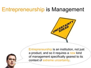 Entrepreneurship is Management




         Entrepreneurship is an institution, not just
         a product, and so it requires a new kind
         of management specifically geared to its
         context of extreme uncertainty.
 