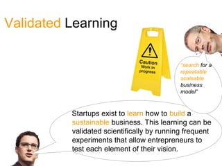Validated Learning

                                            “search for a
                                            repeatable
                                            scaleable
                                            business
                                            model”



          Startups exist to learn how to build a
          sustainable business. This learning can be
          validated scientifically by running frequent
          experiments that allow entrepreneurs to
          test each element of their vision.
 