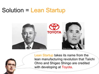 Solution = Lean Startup




              Taiichi Ohno     Shigeo Shingo




           Lean Startup takes its name from the
           lean manufacturing revolution that Taiichi
           Ohno and Shigeo Shingo are credited
           with developing at Toyota.
 