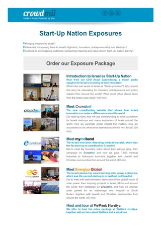 Made in Israel. Powered by You.
Start­Up Nation Exposures
 Bringing missions to Israel?
 Interested in exposing them to Israel's high­tech, innovation, entrepreneurship and start­ups?
 Looking for an engaging, authentic, compelling inspiring and value­driven Start­Up­Nation activity?
Order our Exposure Package
Introduction to Israel as Start­Up Nation
Hear  from  our  CEO  Assaf  Luxembourg,  a  known  public
speaker for Israel's economy of tech innovation
What's the real secret of Israel as "Start­Up Nation"? Why should
this story be interesting for investors, entrepreneurs and policy
makers from around the world? What could other places learn
from the Israeli case­study? (90 min).
Meet Crowdmii
The  new  crowdfunding  website  that  shows  how  Israeli
innovation can make a difference around the world
Our start­up story, how we use crowdfunding to solve a problem
for  Israeli  start­ups  and  many  supporters  of  Israel  around  the
world,  how  we  generate  social  impact  that  matters,  how  we
succeeded so far, what we've learned and what's next for us? (30
min).
Meet mymdband
The Israeli innovative lifesaving medical bracelet, which was
the fist start­up to crowdfund on Crowdmii
Get to meet the founders, learn about their start­up story, their
campaign  on  Crowdmii,  and  how  we  gave  1,500  medical
bracelets  to  Holocaust  survivors,  together  with  Jewish  and
Christian communities from around the world. (60 min).
Meet Energiya Global
The Israeli pioneering, award­winning solar power enterprise,
which was the second start­up to crowdfund on Crowdmii
Get to meet with staff members, learn about their global vision of
solar power, their inspiring projects in Israel, Africa and around
the  world,  their  campaign  on  Crowdmii,  and  how  we  provide
solar  panels  for  an  orphanage  and  hospital  in  South
Sudan,  together  with  Jewish  and  Christian  communities  from
around the world. (60 min).
Host and tour at WeWork Herzliya
We  offer  to  host  the  entire  package  at  WeWork  Herzliya,
together with an intro about WeWork and a small tour
 