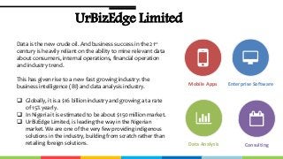 UrBizEdge Limited
Enterprise SoftwareMobile Apps
Data Analysis Consulting
Data is the new crude oil. And business success in the 21st
century is heavily reliant on the ability to mine relevant data
about consumers, internal operations, financial operation
and industry trend.
This has given rise to a new fast growing industry: the
business intelligence (BI) and data analysis industry.
 Globally, it is a $16 billion industry and growing at a rate
of 15% yearly.
 In Nigeria it is estimated to be about $150 million market.
 UrBizEdge Limited, is leading the way in the Nigerian
market. We are one of the very few providing indigenous
solutions in the industry, building from scratch rather than
retailing foreign solutions.
 