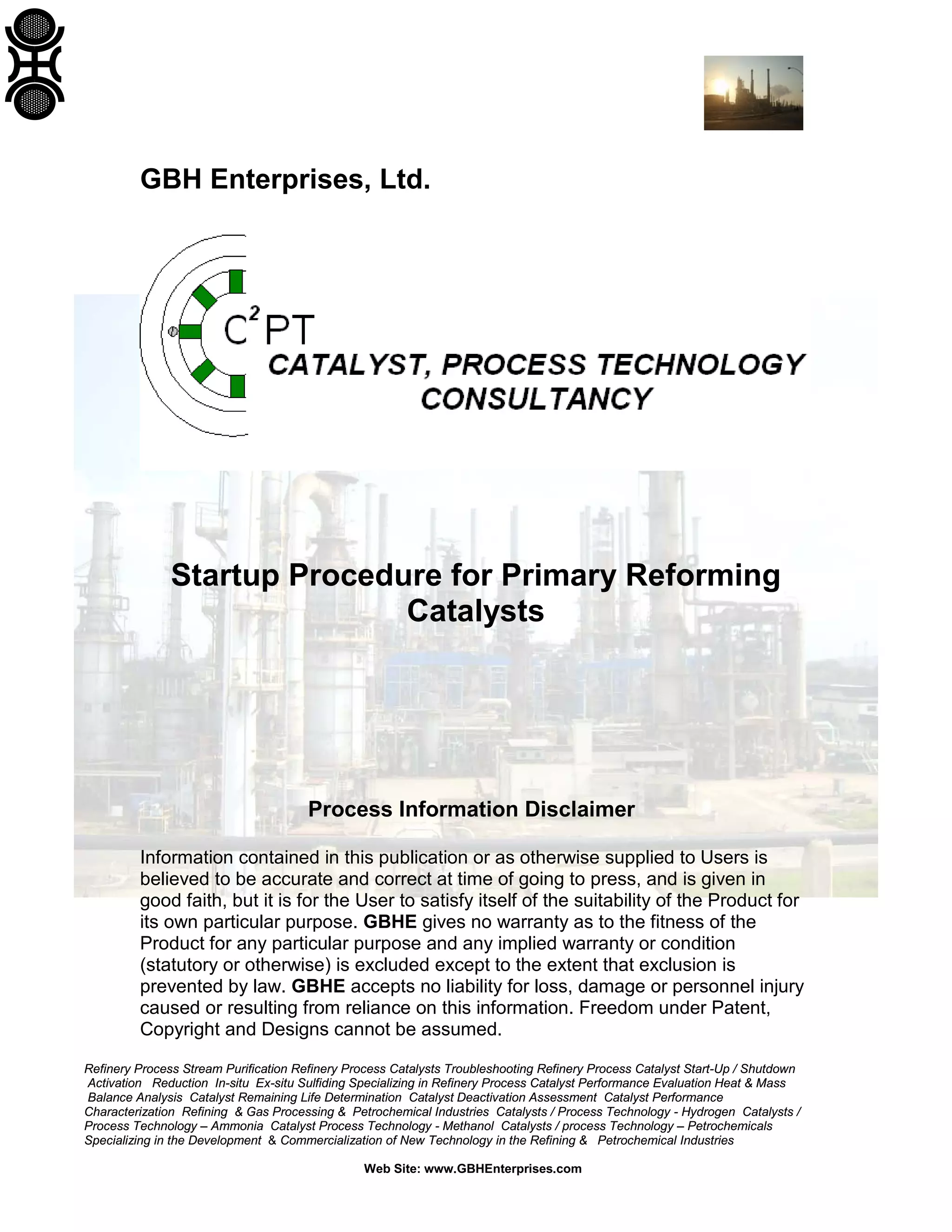 Refinery Process Stream Purification Refinery Process Catalysts Troubleshooting Refinery Process Catalyst Start-Up / Shutdown
Activation Reduction In-situ Ex-situ Sulfiding Specializing in Refinery Process Catalyst Performance Evaluation Heat & Mass
Balance Analysis Catalyst Remaining Life Determination Catalyst Deactivation Assessment Catalyst Performance
Characterization Refining & Gas Processing & Petrochemical Industries Catalysts / Process Technology - Hydrogen Catalysts /
Process Technology – Ammonia Catalyst Process Technology - Methanol Catalysts / process Technology – Petrochemicals
Specializing in the Development & Commercialization of New Technology in the Refining & Petrochemical Industries
Web Site: www.GBHEnterprises.com
GBH Enterprises, Ltd.
Startup Procedure for Primary Reforming
Catalysts
Process Information Disclaimer
Information contained in this publication or as otherwise supplied to Users is
believed to be accurate and correct at time of going to press, and is given in
good faith, but it is for the User to satisfy itself of the suitability of the Product for
its own particular purpose. GBHE gives no warranty as to the fitness of the
Product for any particular purpose and any implied warranty or condition
(statutory or otherwise) is excluded except to the extent that exclusion is
prevented by law. GBHE accepts no liability for loss, damage or personnel injury
caused or resulting from reliance on this information. Freedom under Patent,
Copyright and Designs cannot be assumed.
 