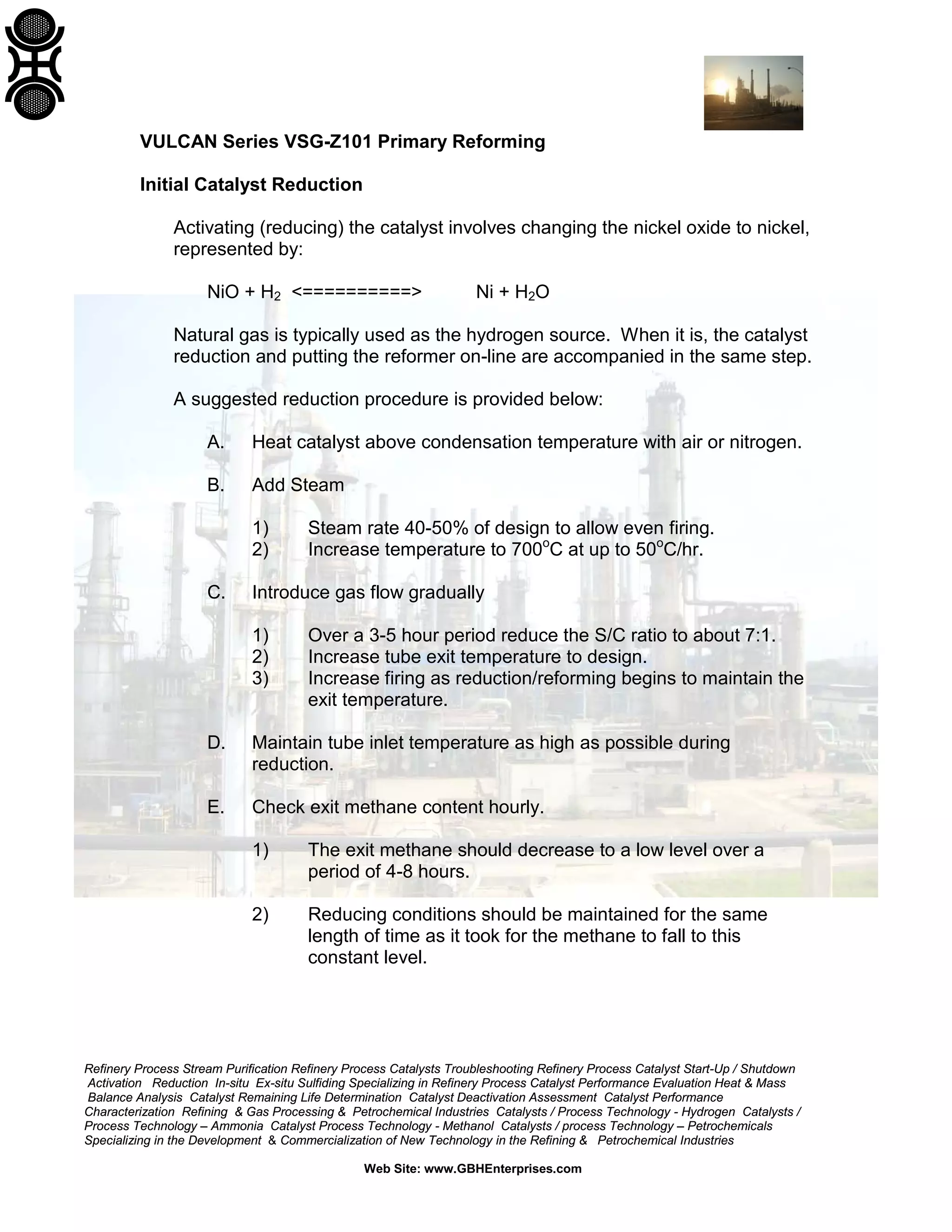 Refinery Process Stream Purification Refinery Process Catalysts Troubleshooting Refinery Process Catalyst Start-Up / Shutdown
Activation Reduction In-situ Ex-situ Sulfiding Specializing in Refinery Process Catalyst Performance Evaluation Heat & Mass
Balance Analysis Catalyst Remaining Life Determination Catalyst Deactivation Assessment Catalyst Performance
Characterization Refining & Gas Processing & Petrochemical Industries Catalysts / Process Technology - Hydrogen Catalysts /
Process Technology – Ammonia Catalyst Process Technology - Methanol Catalysts / process Technology – Petrochemicals
Specializing in the Development & Commercialization of New Technology in the Refining & Petrochemical Industries
Web Site: www.GBHEnterprises.com
VULCAN Series VSG-Z101 Primary Reforming
Initial Catalyst Reduction
Activating (reducing) the catalyst involves changing the nickel oxide to nickel,
represented by:
NiO + H2 <==========> Ni + H2O
Natural gas is typically used as the hydrogen source. When it is, the catalyst
reduction and putting the reformer on-line are accompanied in the same step.
A suggested reduction procedure is provided below:
A. Heat catalyst above condensation temperature with air or nitrogen.
B. Add Steam
1) Steam rate 40-50% of design to allow even firing.
2) Increase temperature to 700o
C at up to 50o
C/hr.
C. Introduce gas flow gradually
1) Over a 3-5 hour period reduce the S/C ratio to about 7:1.
2) Increase tube exit temperature to design.
3) Increase firing as reduction/reforming begins to maintain the
exit temperature.
D. Maintain tube inlet temperature as high as possible during
reduction.
E. Check exit methane content hourly.
1) The exit methane should decrease to a low level over a
period of 4-8 hours.
2) Reducing conditions should be maintained for the same
length of time as it took for the methane to fall to this
constant level.
 