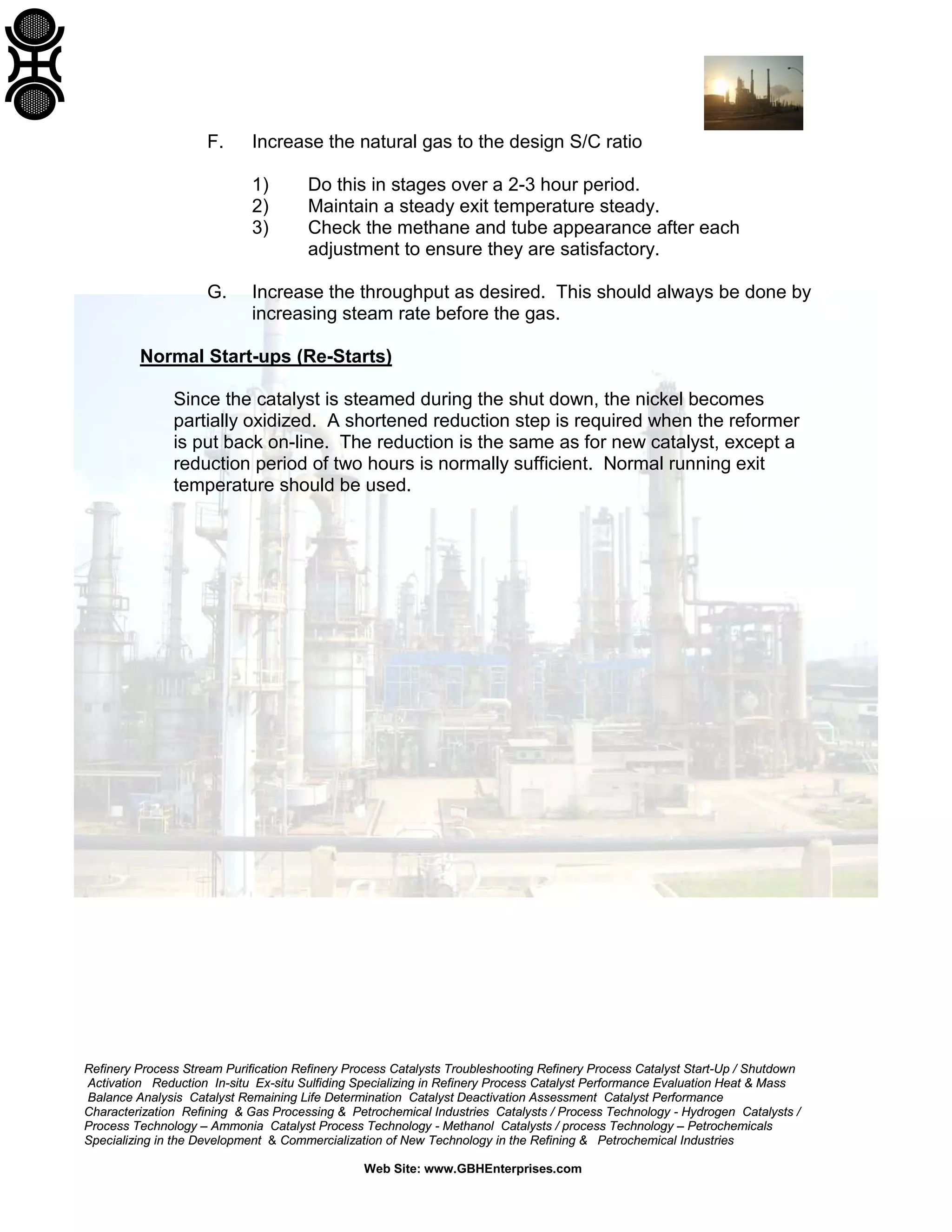 Refinery Process Stream Purification Refinery Process Catalysts Troubleshooting Refinery Process Catalyst Start-Up / Shutdown
Activation Reduction In-situ Ex-situ Sulfiding Specializing in Refinery Process Catalyst Performance Evaluation Heat & Mass
Balance Analysis Catalyst Remaining Life Determination Catalyst Deactivation Assessment Catalyst Performance
Characterization Refining & Gas Processing & Petrochemical Industries Catalysts / Process Technology - Hydrogen Catalysts /
Process Technology – Ammonia Catalyst Process Technology - Methanol Catalysts / process Technology – Petrochemicals
Specializing in the Development & Commercialization of New Technology in the Refining & Petrochemical Industries
Web Site: www.GBHEnterprises.com
F. Increase the natural gas to the design S/C ratio
1) Do this in stages over a 2-3 hour period.
2) Maintain a steady exit temperature steady.
3) Check the methane and tube appearance after each
adjustment to ensure they are satisfactory.
G. Increase the throughput as desired. This should always be done by
increasing steam rate before the gas.
Normal Start-ups (Re-Starts)
Since the catalyst is steamed during the shut down, the nickel becomes
partially oxidized. A shortened reduction step is required when the reformer
is put back on-line. The reduction is the same as for new catalyst, except a
reduction period of two hours is normally sufficient. Normal running exit
temperature should be used.
 