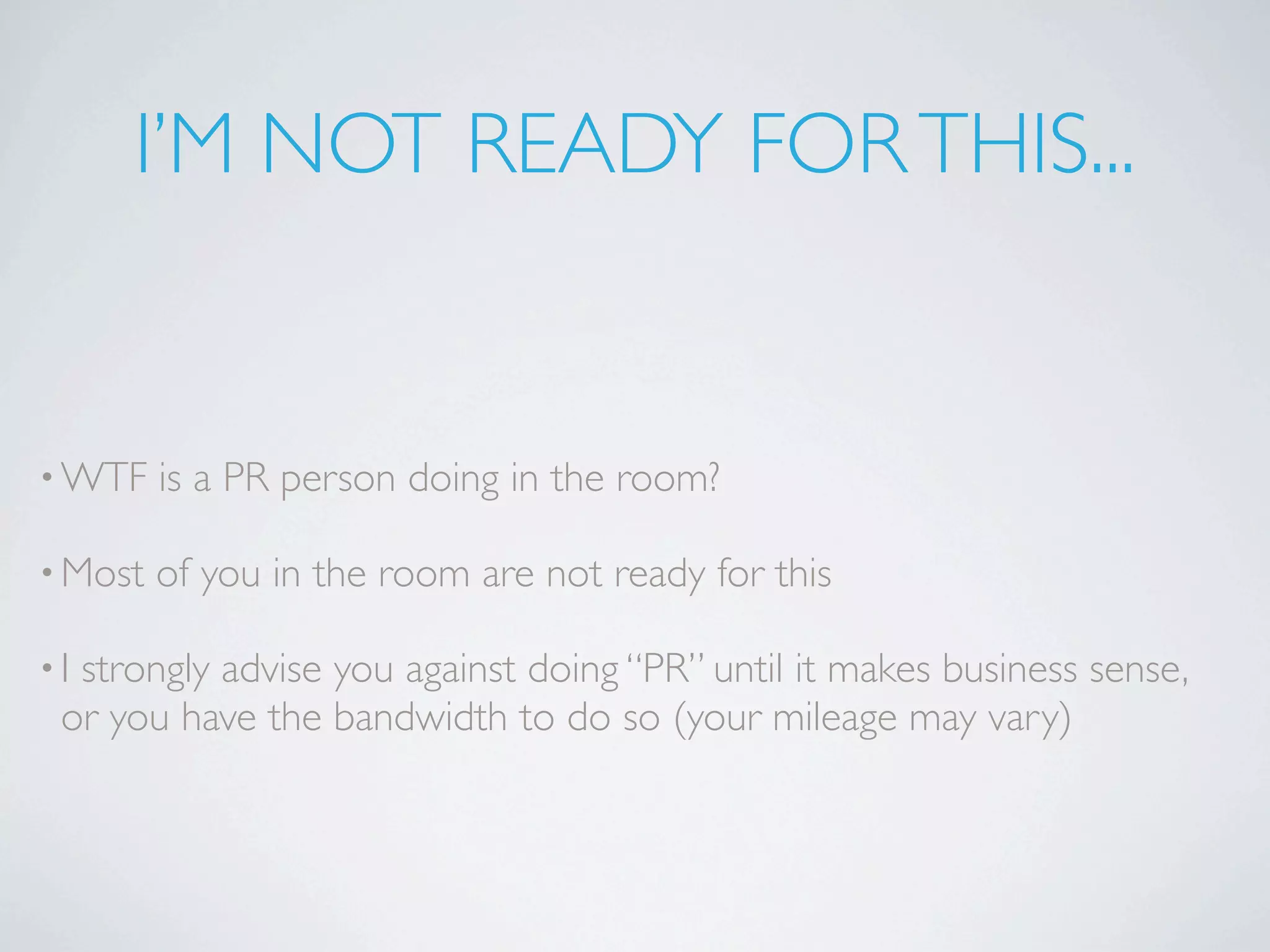 I’M NOT READY FOR THIS...


• WTF    is a PR person doing in the room?

• Most   of you in the room are not ready for this

•Istrongly advise you against doing “PR” until it makes business sense,
 or you have the bandwidth to do so (your mileage may vary)
 