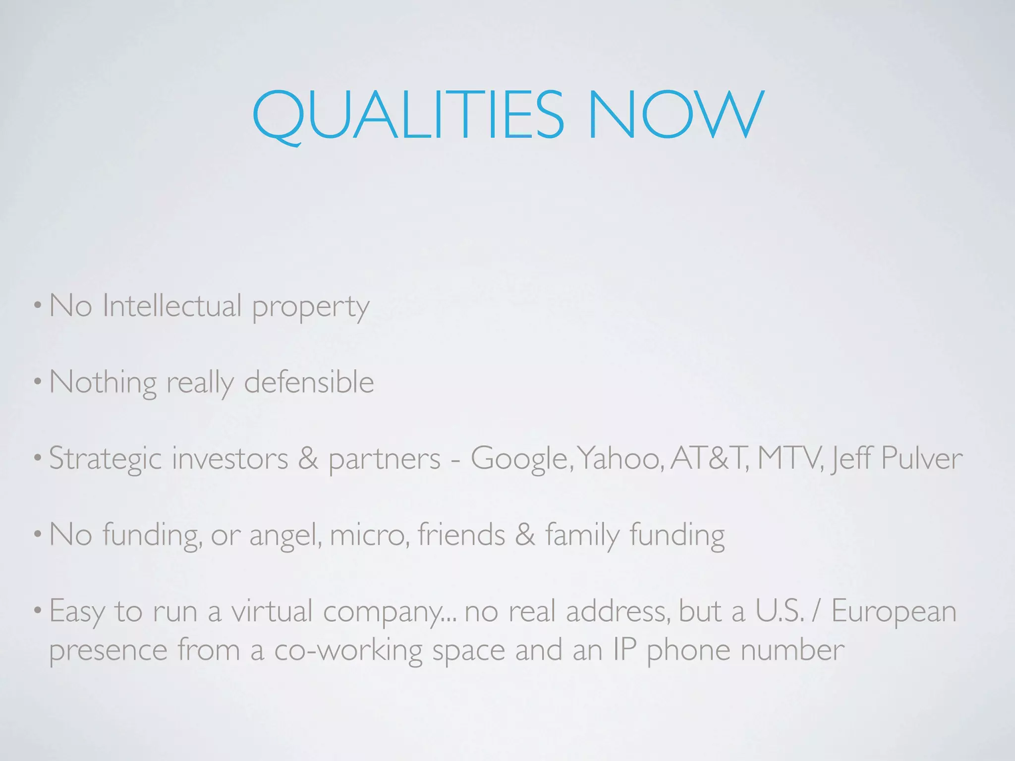 QUALITIES NOW

• No   Intellectual property

• Nothing     really defensible

• Strategic   investors & partners - Google, Yahoo, AT&T, MTV, Jeff Pulver

• No   funding, or angel, micro, friends & family funding

• Easyto run a virtual company... no real address, but a U.S. / European
 presence from a co-working space and an IP phone number
 