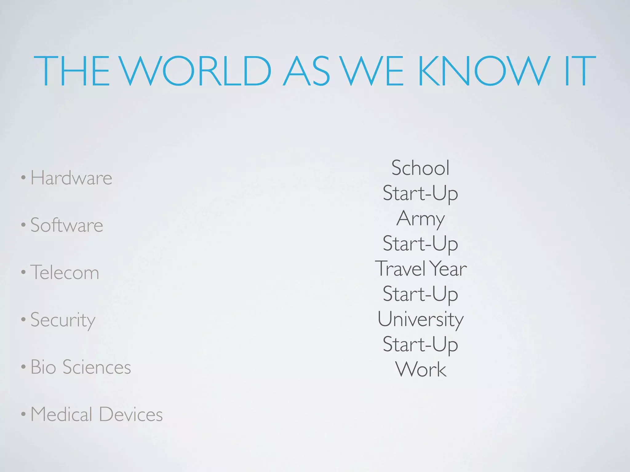 THE WORLD AS WE KNOW IT

• Hardware               School
                        Start-Up
• Software               Army
                        Start-Up
• Telecom              Travel Year
                        Start-Up
• Security             University
                        Start-Up
• Bio   Sciences         Work
• Medical    Devices
 