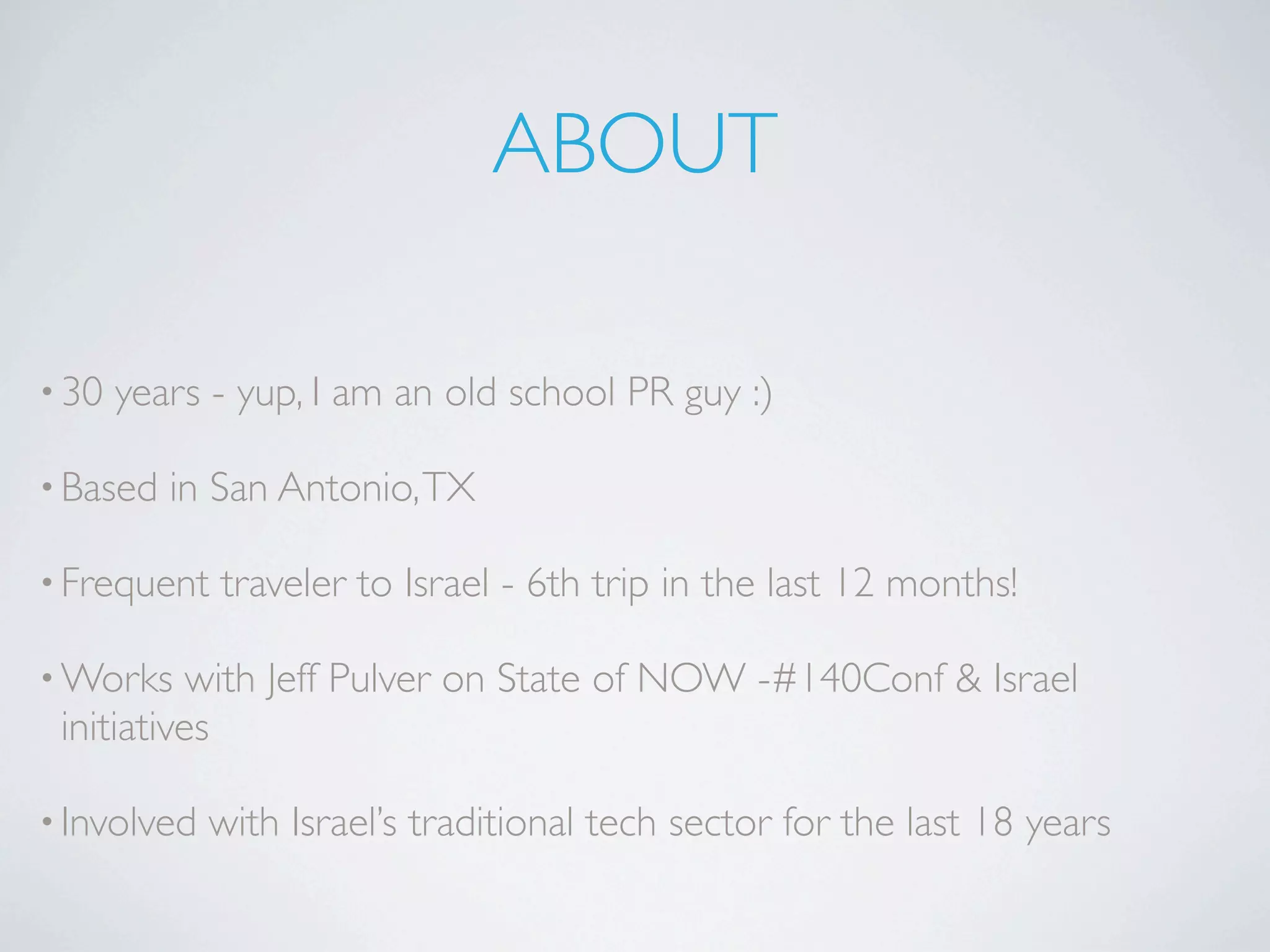 ABOUT

• 30   years - yup, I am an old school PR guy :)

• Based   in San Antonio, TX

• Frequent   traveler to Israel - 6th trip in the last 12 months!

• Works    with Jeff Pulver on State of NOW -#140Conf & Israel
 initiatives

• Involved   with Israel’s traditional tech sector for the last 18 years
 