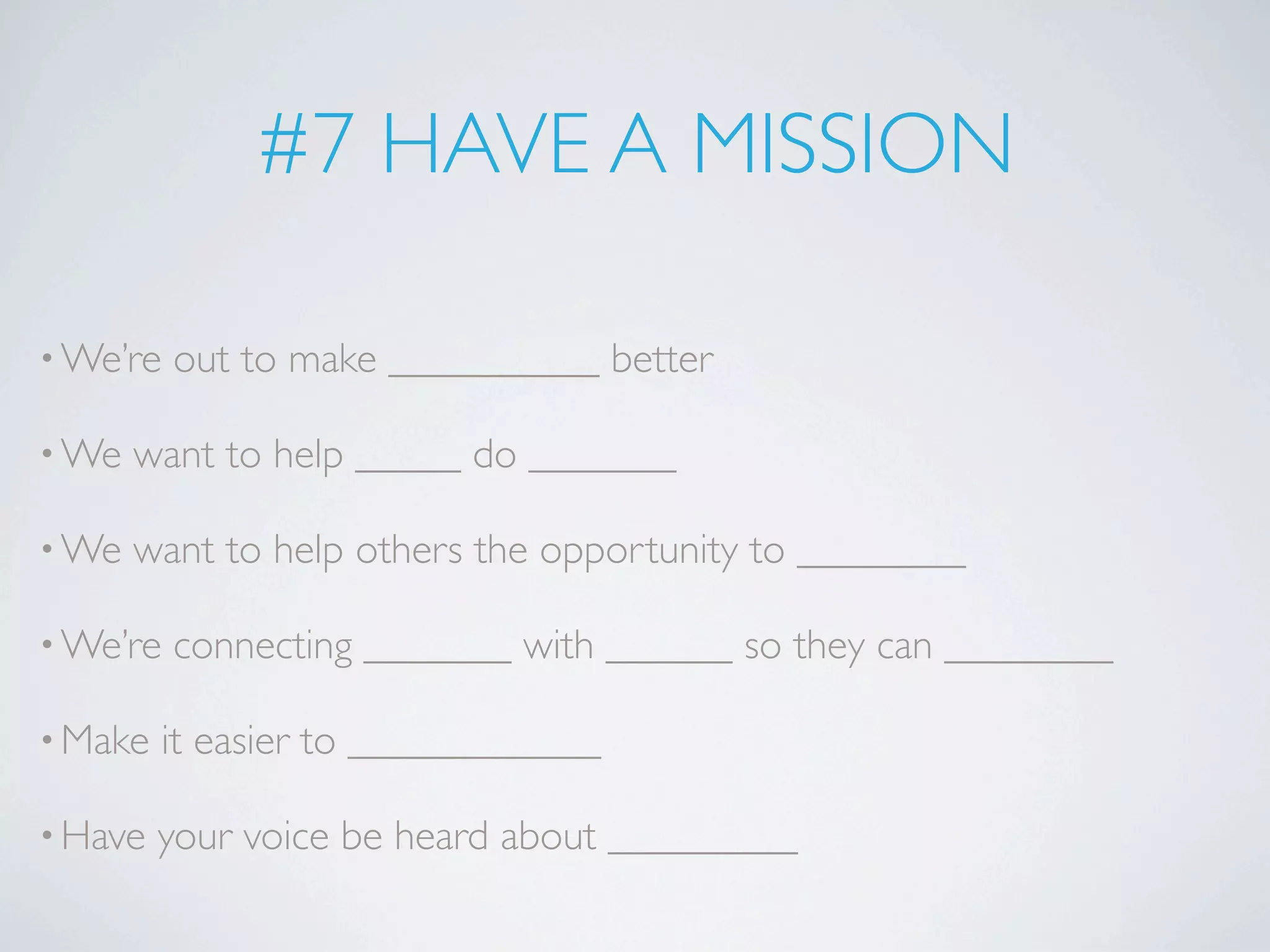 #7 HAVE A MISSION

• We’re   out to make __________ better

• We   want to help _____ do _______

• We   want to help others the opportunity to ________

• We’re   connecting _______ with ______ so they can ________

• Make   it easier to ____________

• Have   your voice be heard about _________
 