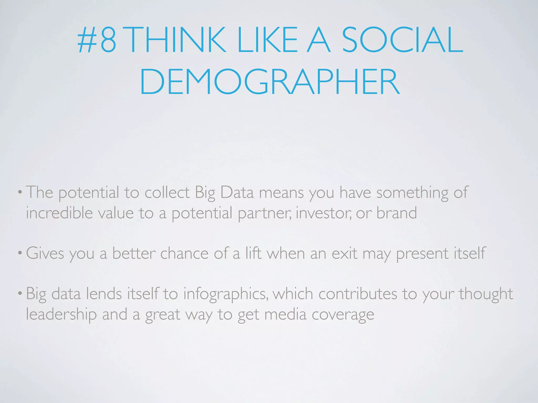 #8 THINK LIKE A SOCIAL
              DEMOGRAPHER

• The potential to collect Big Data means you have something of
 incredible value to a potential partner, investor, or brand

• Gives   you a better chance of a lift when an exit may present itself

• Bigdata lends itself to infographics, which contributes to your thought
 leadership and a great way to get media coverage
 