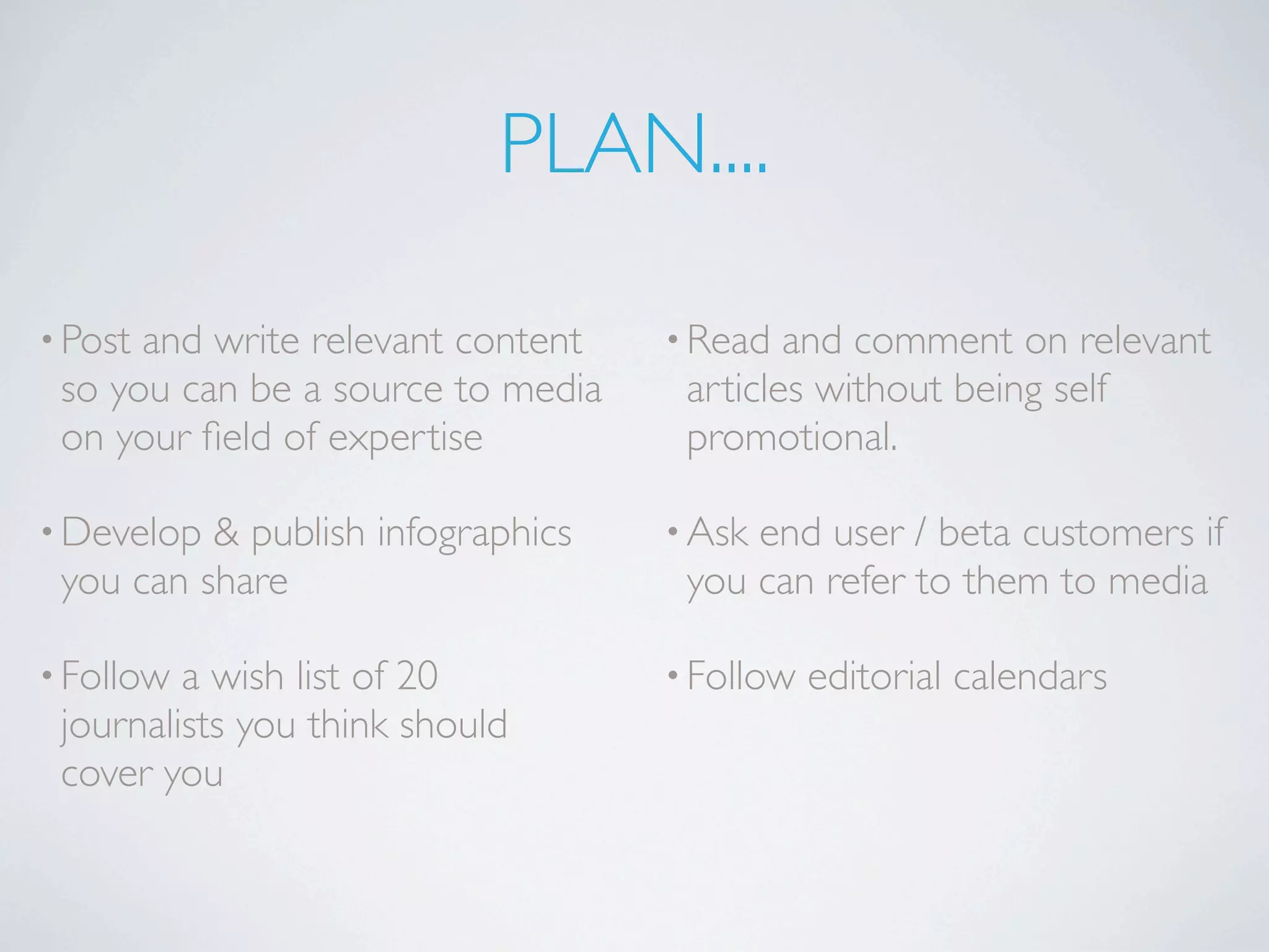 PLAN....

• Postand write relevant content   • Read  and comment on relevant
 so you can be a source to media    articles without being self
 on your ﬁeld of expertise          promotional.

• Develop & publish infographics   • Askend user / beta customers if
 you can share                      you can refer to them to media

• Follow a wish list of 20         • Follow   editorial calendars
 journalists you think should
 cover you
 