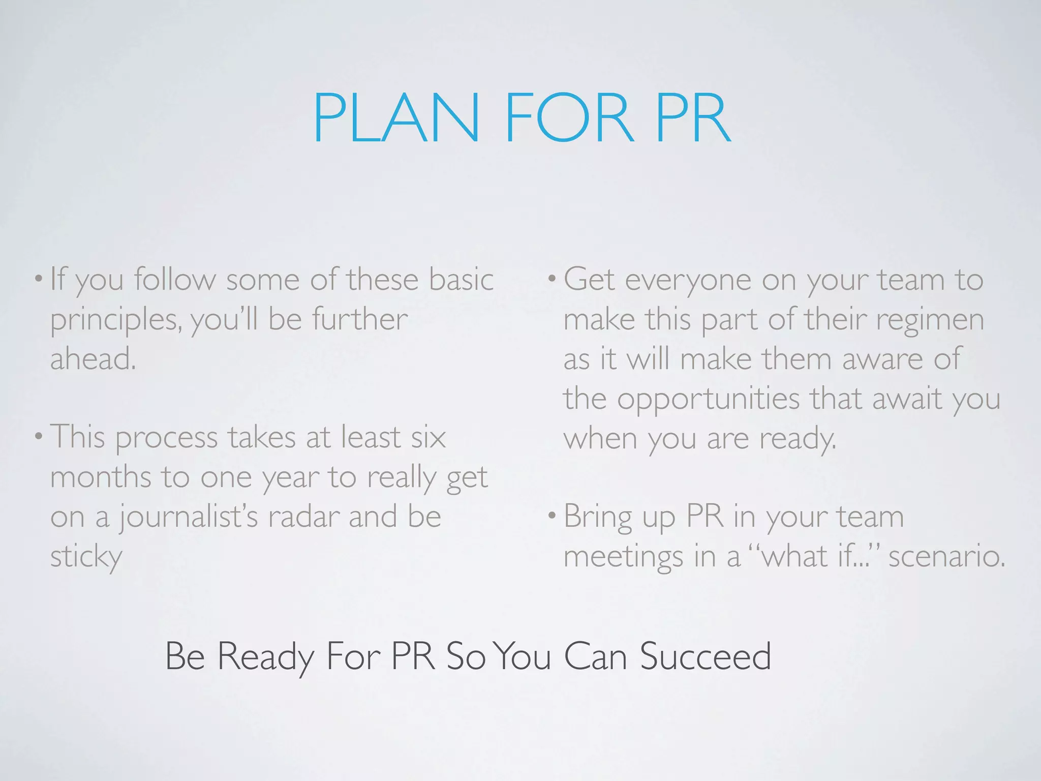 PLAN FOR PR

• Ifyou follow some of these basic   • Get  everyone on your team to
  principles, you’ll be further       make this part of their regimen
  ahead.                              as it will make them aware of
                                      the opportunities that await you
• This process takes at least six     when you are ready.
  months to one year to really get
  on a journalist’s radar and be     • Bring
                                           up PR in your team
  sticky                              meetings in a “what if...” scenario.

          Be Ready For PR So You Can Succeed
 