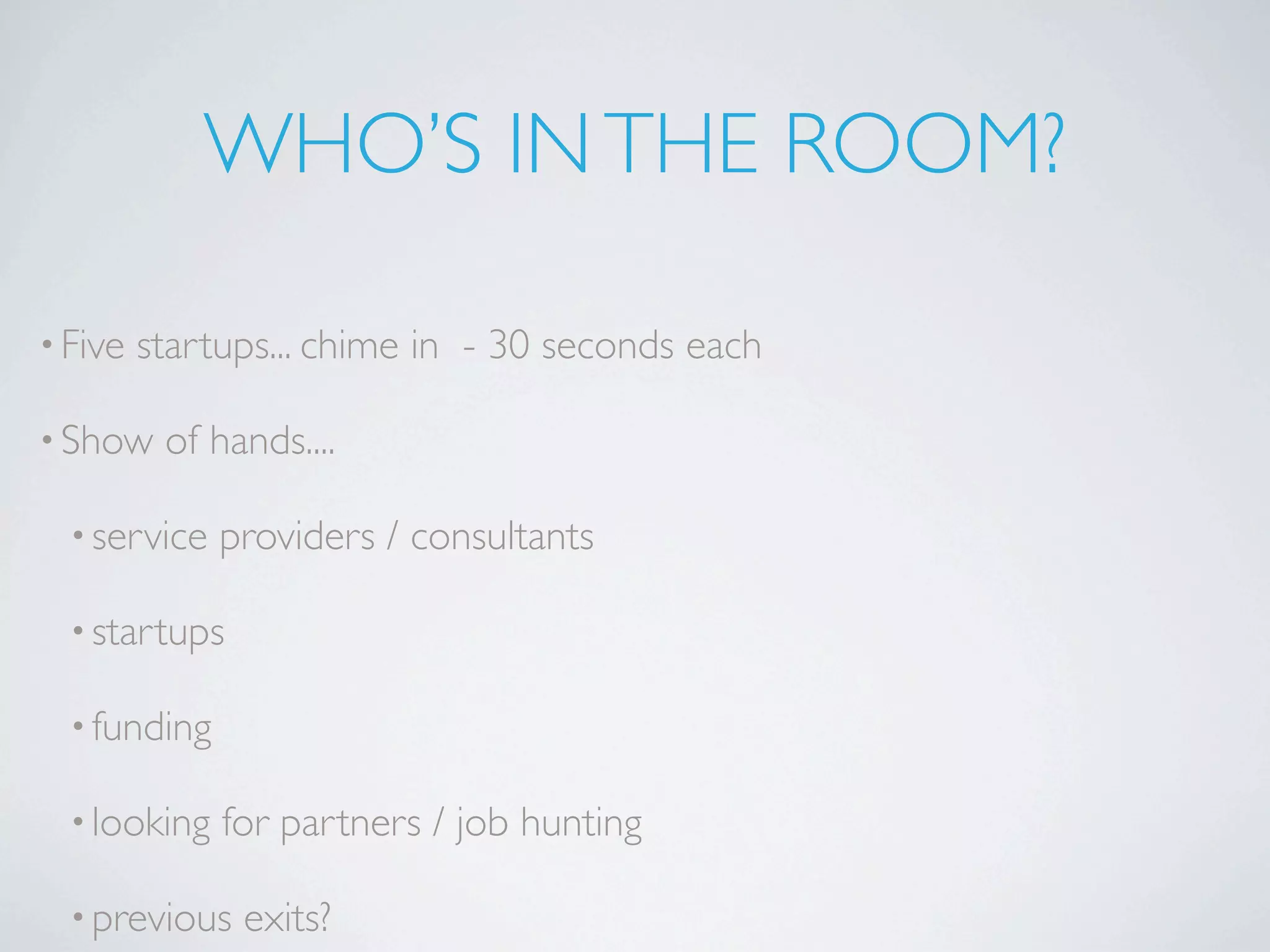 WHO’S IN THE ROOM?

• Five   startups... chime in - 30 seconds each

• Show    of hands....

  • service   providers / consultants

  • startups

  • funding

  • looking   for partners / job hunting

  • previous   exits?
 