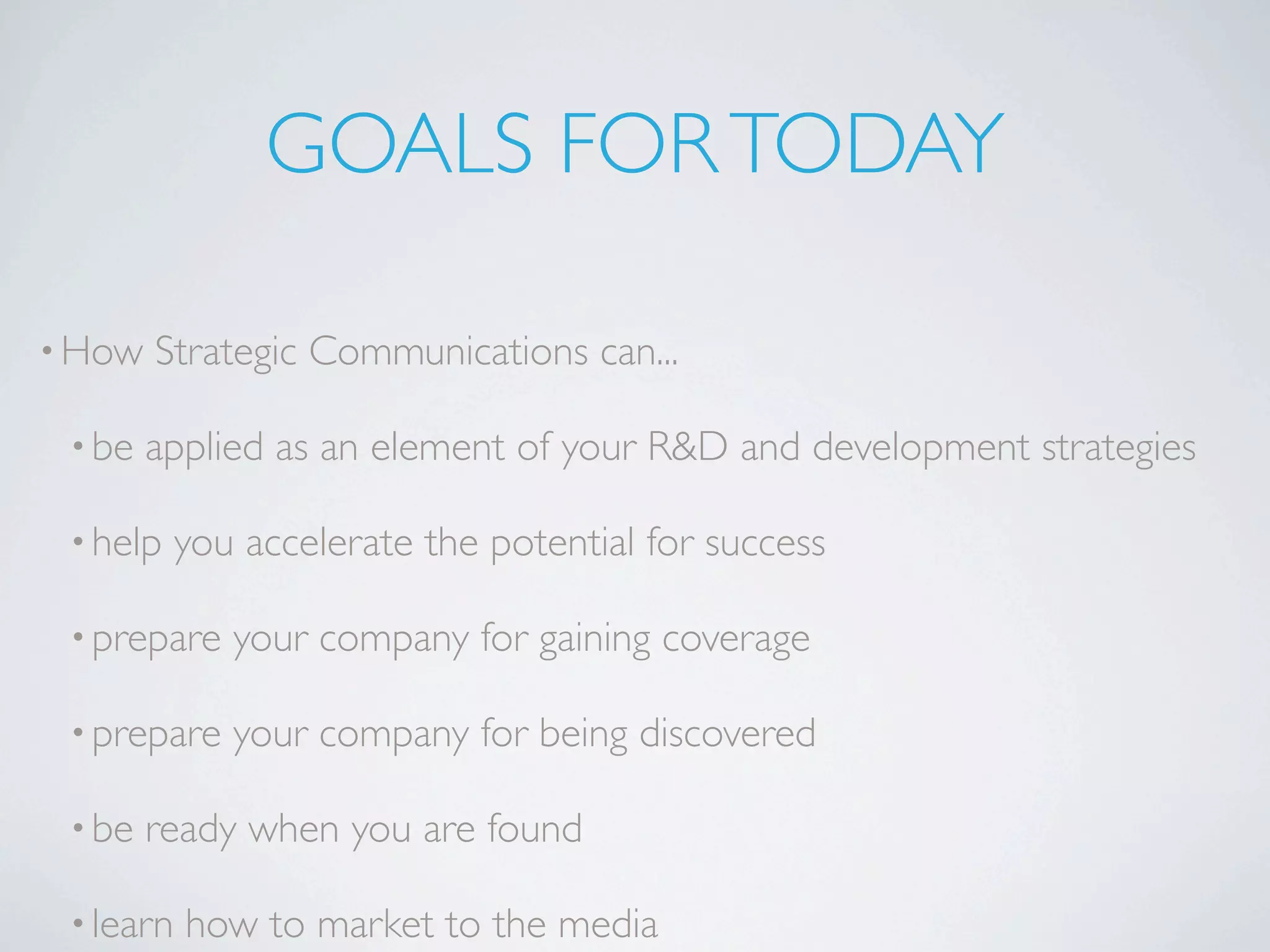 GOALS FOR TODAY

• How   Strategic Communications can...

 • be   applied as an element of your R&D and development strategies

 • help    you accelerate the potential for success

 • prepare    your company for gaining coverage

 • prepare    your company for being discovered

 • be   ready when you are found

 • learn   how to market to the media
 
