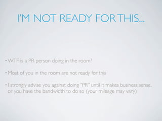 I’M NOT READY FOR THIS...


• WTF    is a PR person doing in the room?

• Most   of you in the room are not ready for this

•Istrongly advise you against doing “PR” until it makes business sense,
 or you have the bandwidth to do so (your mileage may vary)
 