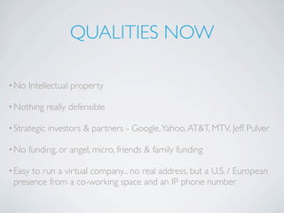 QUALITIES NOW

• No   Intellectual property

• Nothing     really defensible

• Strategic   investors & partners - Google, Yahoo, AT&T, MTV, Jeff Pulver

• No   funding, or angel, micro, friends & family funding

• Easyto run a virtual company... no real address, but a U.S. / European
 presence from a co-working space and an IP phone number
 