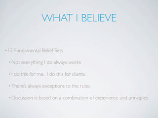 WHAT I BELIEVE

• 12   Fundamental Belief Sets

 • Not    everything I do always works

 •I    do this for me. I do this for clients.

 • There’s    always exceptions to the rules

 • Discussion    is based on a combination of experience and principles
 