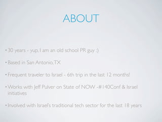 ABOUT

• 30   years - yup, I am an old school PR guy :)

• Based   in San Antonio, TX

• Frequent   traveler to Israel - 6th trip in the last 12 months!

• Works    with Jeff Pulver on State of NOW -#140Conf & Israel
 initiatives

• Involved   with Israel’s traditional tech sector for the last 18 years
 